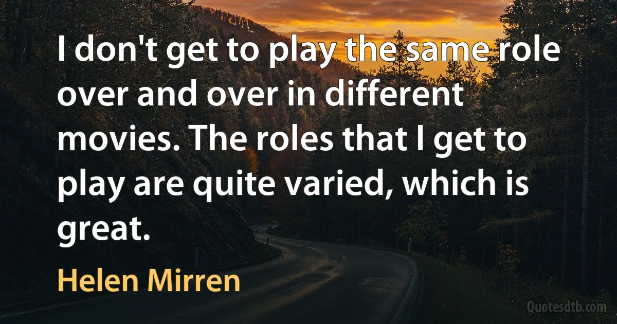 I don't get to play the same role over and over in different movies. The roles that I get to play are quite varied, which is great. (Helen Mirren)