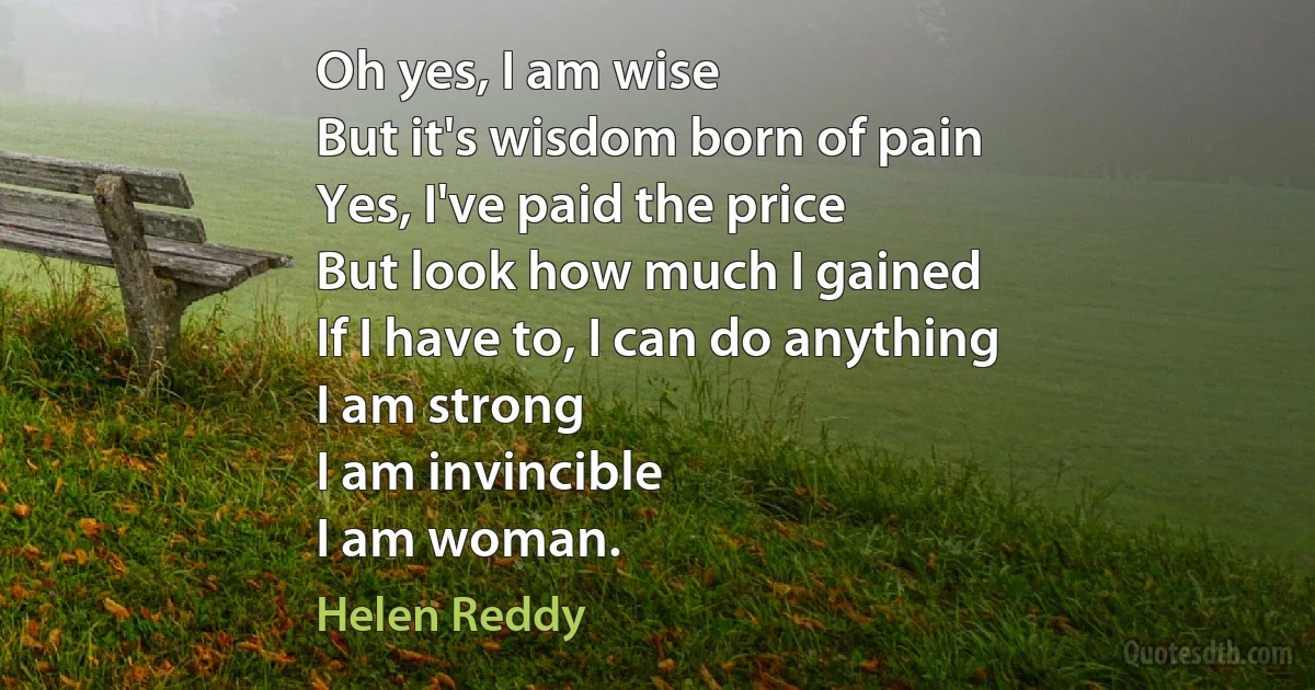 Oh yes, I am wise
But it's wisdom born of pain
Yes, I've paid the price
But look how much I gained
If I have to, I can do anything
I am strong
I am invincible
I am woman. (Helen Reddy)