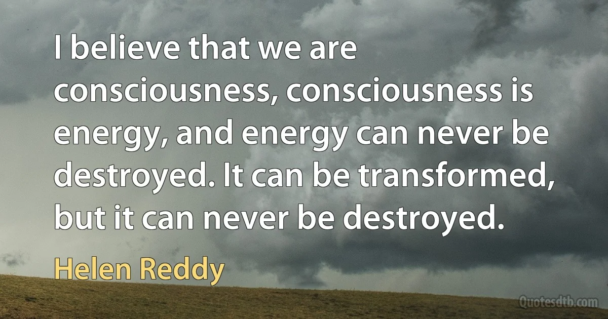 I believe that we are consciousness, consciousness is energy, and energy can never be destroyed. It can be transformed, but it can never be destroyed. (Helen Reddy)