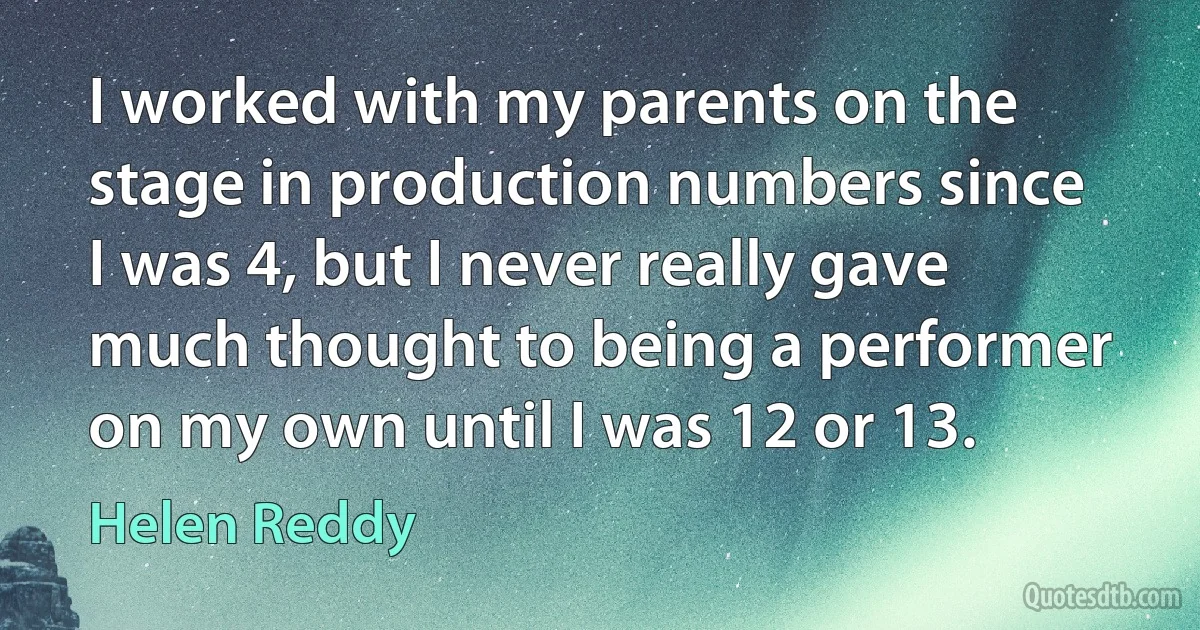 I worked with my parents on the stage in production numbers since I was 4, but I never really gave much thought to being a performer on my own until I was 12 or 13. (Helen Reddy)