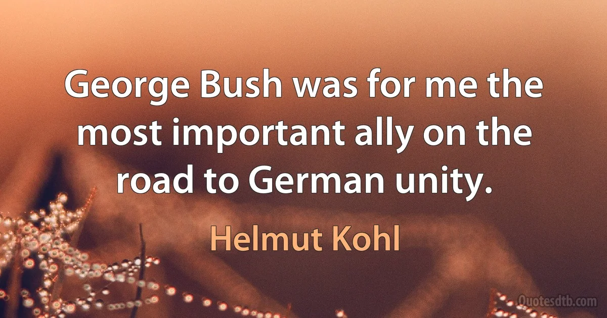 George Bush was for me the most important ally on the road to German unity. (Helmut Kohl)