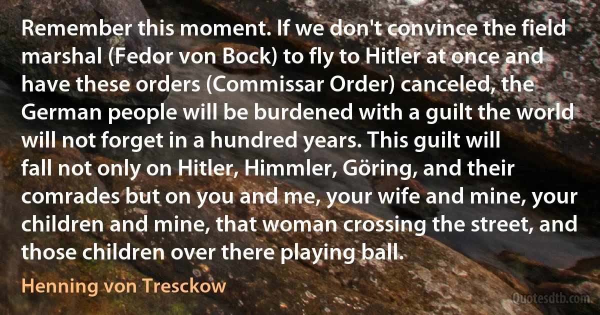 Remember this moment. If we don't convince the field marshal (Fedor von Bock) to fly to Hitler at once and have these orders (Commissar Order) canceled, the German people will be burdened with a guilt the world will not forget in a hundred years. This guilt will fall not only on Hitler, Himmler, Göring, and their comrades but on you and me, your wife and mine, your children and mine, that woman crossing the street, and those children over there playing ball. (Henning von Tresckow)