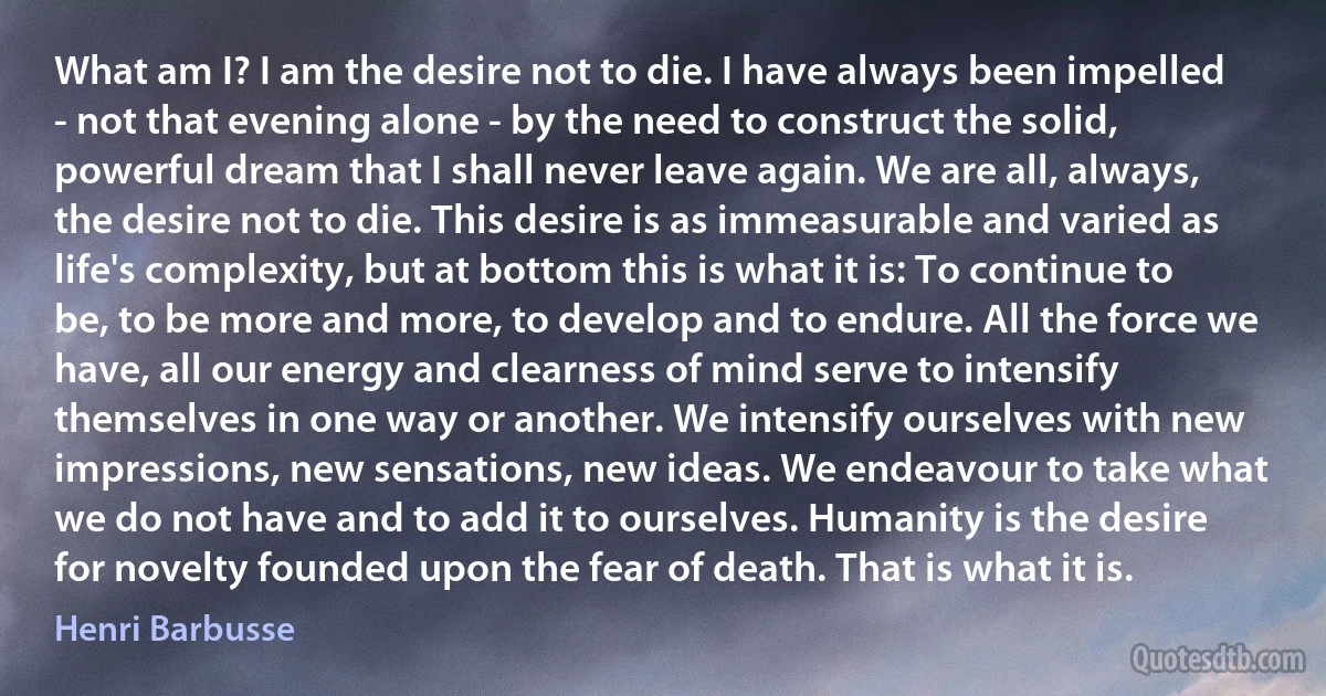 What am I? I am the desire not to die. I have always been impelled - not that evening alone - by the need to construct the solid, powerful dream that I shall never leave again. We are all, always, the desire not to die. This desire is as immeasurable and varied as life's complexity, but at bottom this is what it is: To continue to be, to be more and more, to develop and to endure. All the force we have, all our energy and clearness of mind serve to intensify themselves in one way or another. We intensify ourselves with new impressions, new sensations, new ideas. We endeavour to take what we do not have and to add it to ourselves. Humanity is the desire for novelty founded upon the fear of death. That is what it is. (Henri Barbusse)