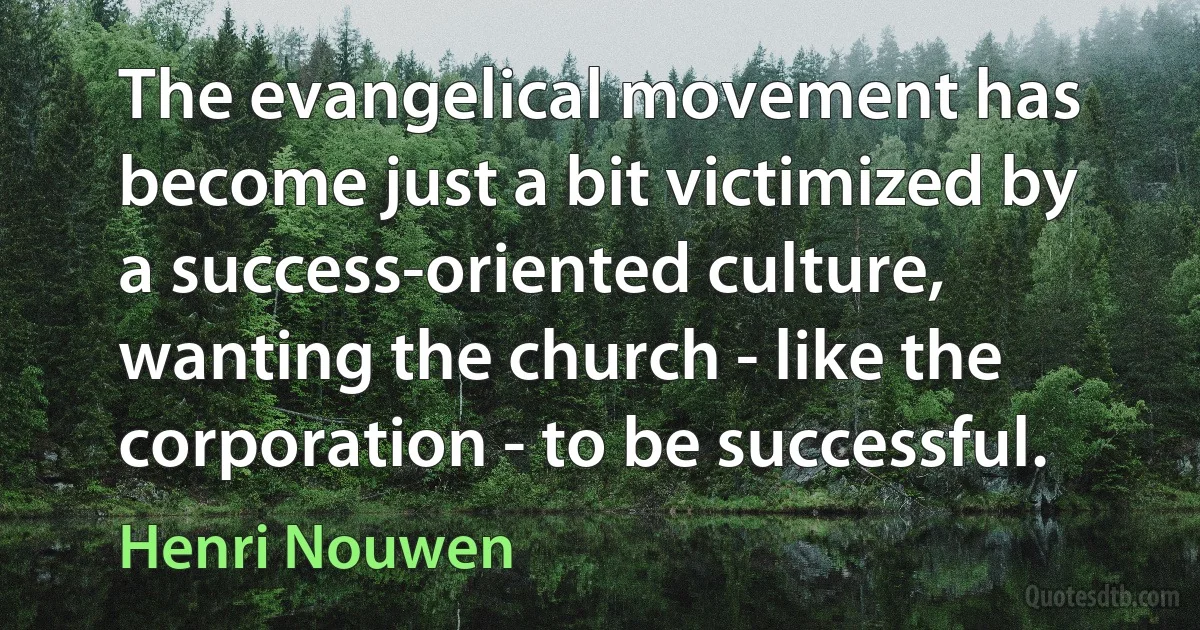 The evangelical movement has become just a bit victimized by a success-oriented culture, wanting the church - like the corporation - to be successful. (Henri Nouwen)