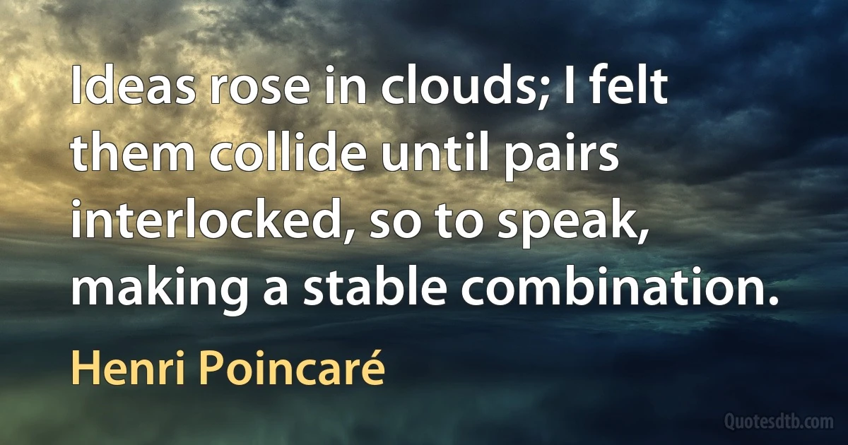 Ideas rose in clouds; I felt them collide until pairs interlocked, so to speak, making a stable combination. (Henri Poincaré)