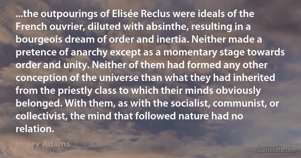 ...the outpourings of Elisée Reclus were ideals of the French ouvrier, diluted with absinthe, resulting in a bourgeois dream of order and inertia. Neither made a pretence of anarchy except as a momentary stage towards order and unity. Neither of them had formed any other conception of the universe than what they had inherited from the priestly class to which their minds obviously belonged. With them, as with the socialist, communist, or collectivist, the mind that followed nature had no relation. (Henry Adams)