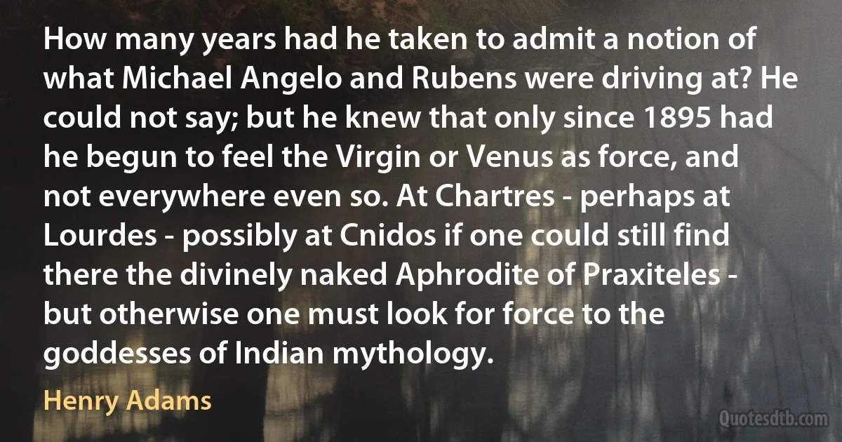 How many years had he taken to admit a notion of what Michael Angelo and Rubens were driving at? He could not say; but he knew that only since 1895 had he begun to feel the Virgin or Venus as force, and not everywhere even so. At Chartres - perhaps at Lourdes - possibly at Cnidos if one could still find there the divinely naked Aphrodite of Praxiteles - but otherwise one must look for force to the goddesses of Indian mythology. (Henry Adams)