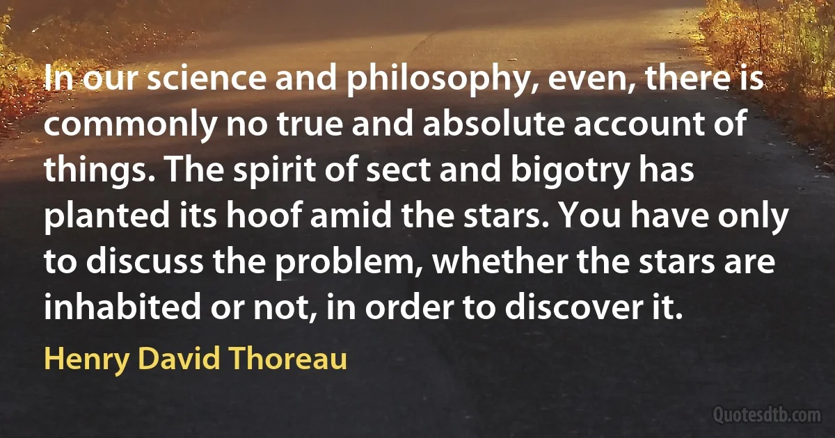 In our science and philosophy, even, there is commonly no true and absolute account of things. The spirit of sect and bigotry has planted its hoof amid the stars. You have only to discuss the problem, whether the stars are inhabited or not, in order to discover it. (Henry David Thoreau)