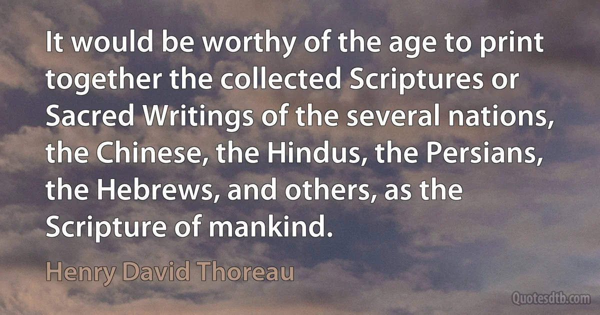 It would be worthy of the age to print together the collected Scriptures or Sacred Writings of the several nations, the Chinese, the Hindus, the Persians, the Hebrews, and others, as the Scripture of mankind. (Henry David Thoreau)