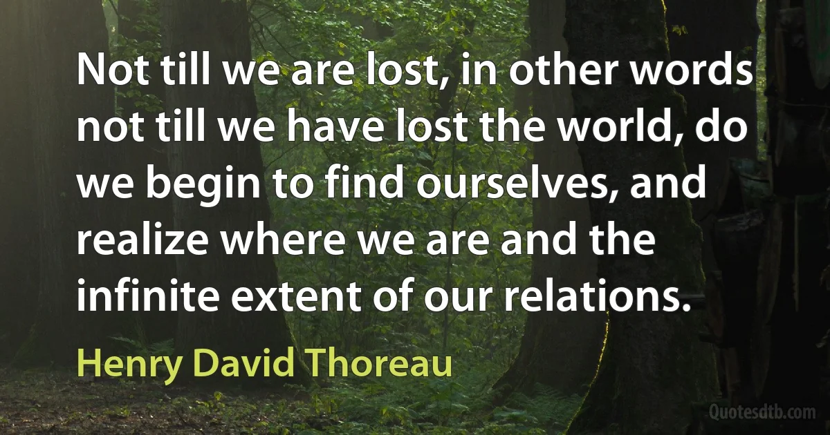 Not till we are lost, in other words not till we have lost the world, do we begin to find ourselves, and realize where we are and the infinite extent of our relations. (Henry David Thoreau)