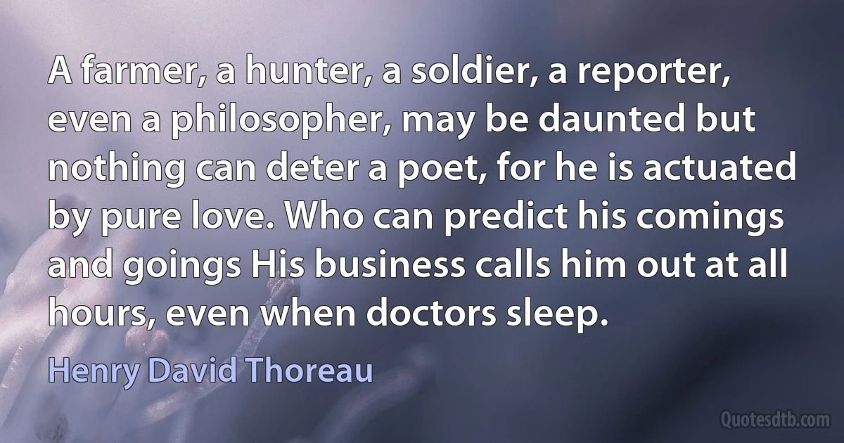 A farmer, a hunter, a soldier, a reporter, even a philosopher, may be daunted but nothing can deter a poet, for he is actuated by pure love. Who can predict his comings and goings His business calls him out at all hours, even when doctors sleep. (Henry David Thoreau)