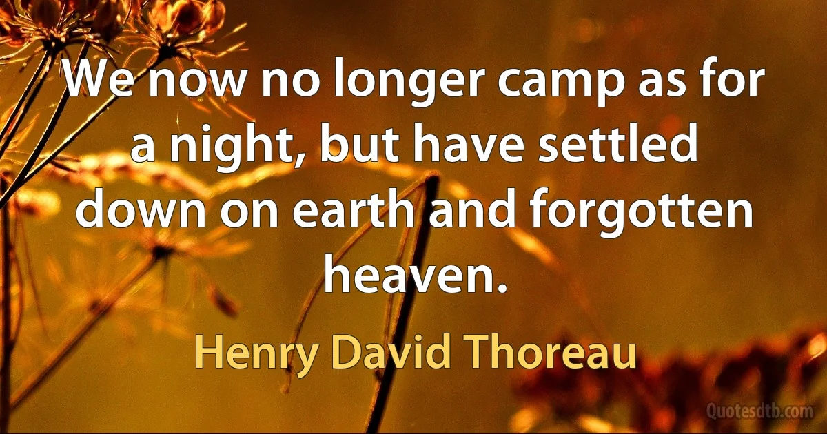 We now no longer camp as for a night, but have settled down on earth and forgotten heaven. (Henry David Thoreau)