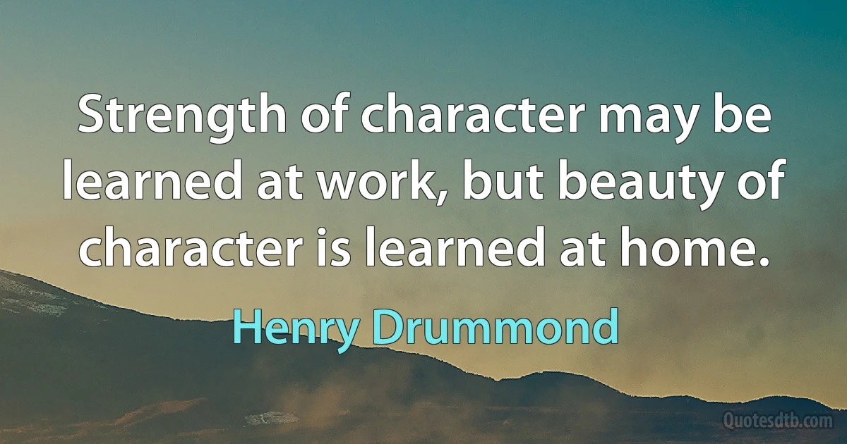 Strength of character may be learned at work, but beauty of character is learned at home. (Henry Drummond)