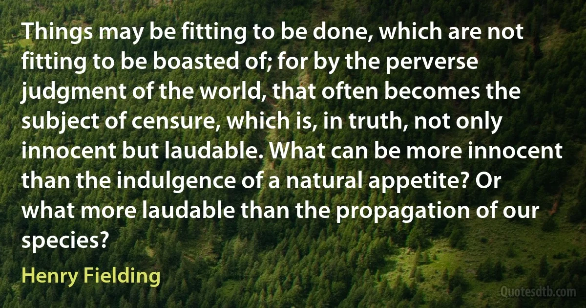 Things may be fitting to be done, which are not fitting to be boasted of; for by the perverse judgment of the world, that often becomes the subject of censure, which is, in truth, not only innocent but laudable. What can be more innocent than the indulgence of a natural appetite? Or what more laudable than the propagation of our species? (Henry Fielding)