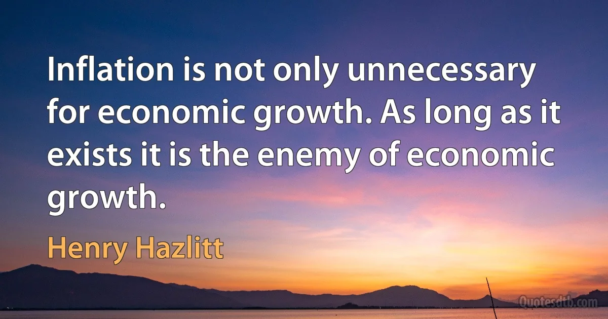 Inflation is not only unnecessary for economic growth. As long as it exists it is the enemy of economic growth. (Henry Hazlitt)