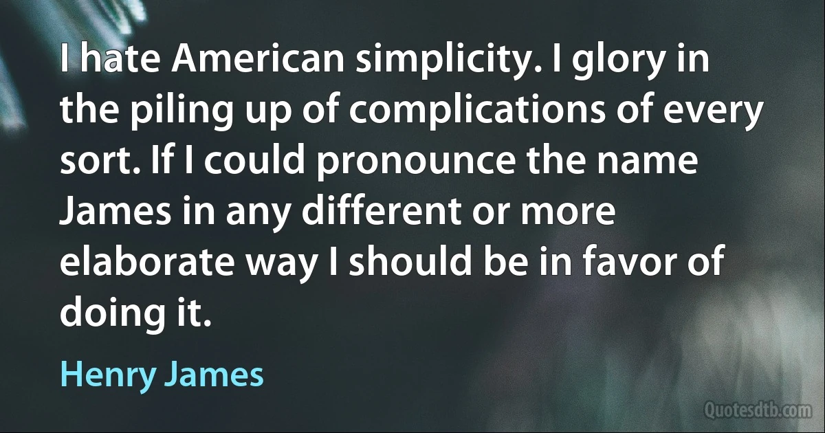 I hate American simplicity. I glory in the piling up of complications of every sort. If I could pronounce the name James in any different or more elaborate way I should be in favor of doing it. (Henry James)