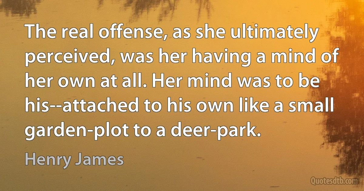 The real offense, as she ultimately perceived, was her having a mind of her own at all. Her mind was to be his--attached to his own like a small garden-plot to a deer-park. (Henry James)