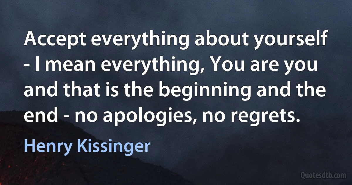 Accept everything about yourself - I mean everything, You are you and that is the beginning and the end - no apologies, no regrets. (Henry Kissinger)