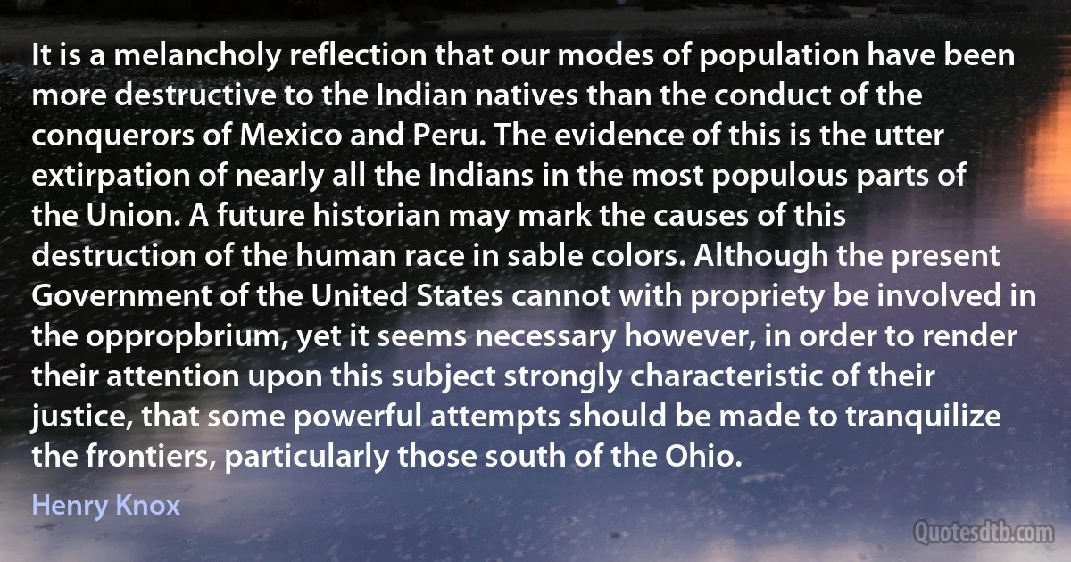 It is a melancholy reflection that our modes of population have been more destructive to the Indian natives than the conduct of the conquerors of Mexico and Peru. The evidence of this is the utter extirpation of nearly all the Indians in the most populous parts of the Union. A future historian may mark the causes of this destruction of the human race in sable colors. Although the present Government of the United States cannot with propriety be involved in the oppropbrium, yet it seems necessary however, in order to render their attention upon this subject strongly characteristic of their justice, that some powerful attempts should be made to tranquilize the frontiers, particularly those south of the Ohio. (Henry Knox)