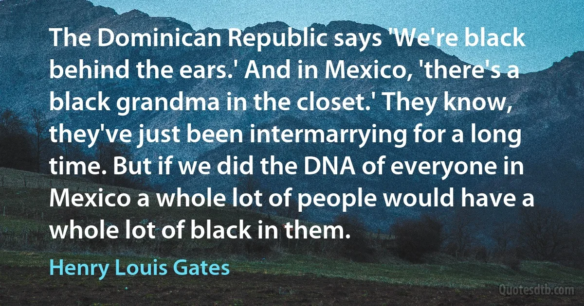 The Dominican Republic says 'We're black behind the ears.' And in Mexico, 'there's a black grandma in the closet.' They know, they've just been intermarrying for a long time. But if we did the DNA of everyone in Mexico a whole lot of people would have a whole lot of black in them. (Henry Louis Gates)