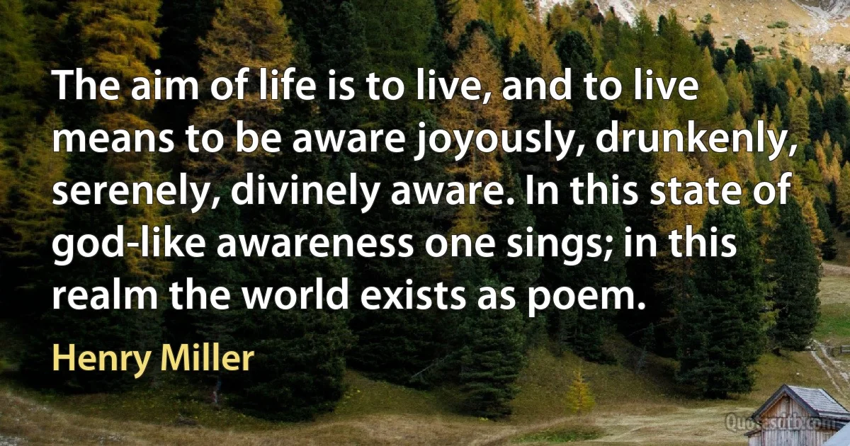 The aim of life is to live, and to live means to be aware joyously, drunkenly, serenely, divinely aware. In this state of god-like awareness one sings; in this realm the world exists as poem. (Henry Miller)