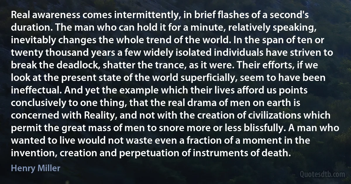 Real awareness comes intermittently, in brief flashes of a second's duration. The man who can hold it for a minute, relatively speaking, inevitably changes the whole trend of the world. In the span of ten or twenty thousand years a few widely isolated individuals have striven to break the deadlock, shatter the trance, as it were. Their efforts, if we look at the present state of the world superficially, seem to have been ineffectual. And yet the example which their lives afford us points conclusively to one thing, that the real drama of men on earth is concerned with Reality, and not with the creation of civilizations which permit the great mass of men to snore more or less blissfully. A man who wanted to live would not waste even a fraction of a moment in the invention, creation and perpetuation of instruments of death. (Henry Miller)