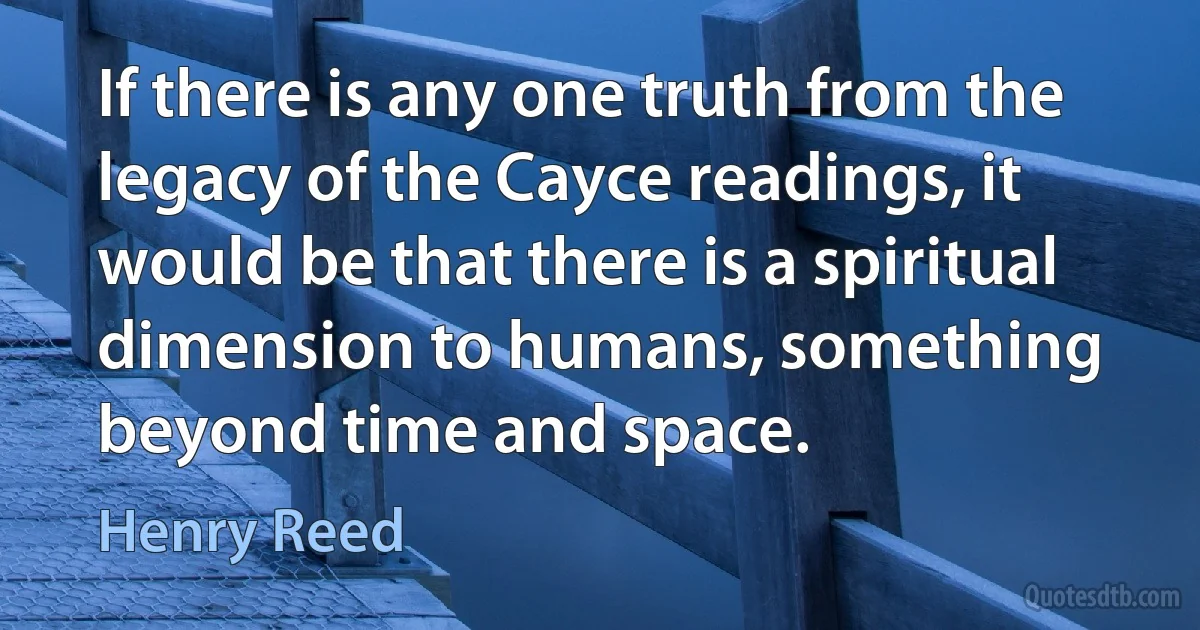 If there is any one truth from the legacy of the Cayce readings, it would be that there is a spiritual dimension to humans, something beyond time and space. (Henry Reed)