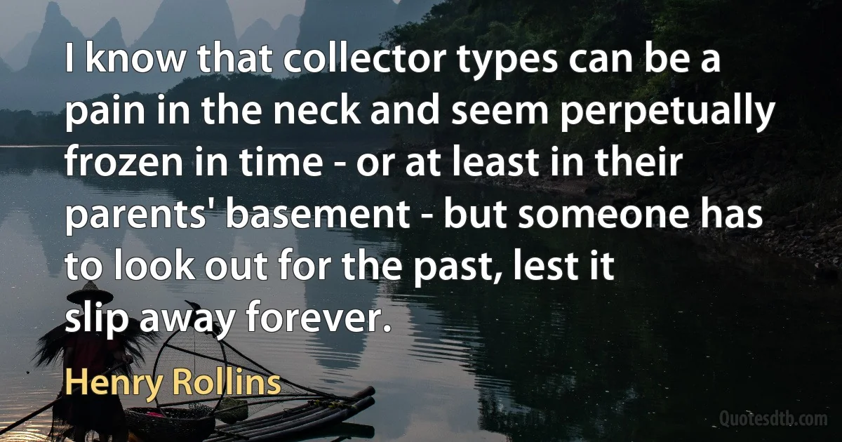 I know that collector types can be a pain in the neck and seem perpetually frozen in time - or at least in their parents' basement - but someone has to look out for the past, lest it slip away forever. (Henry Rollins)