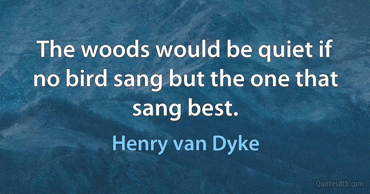 The woods would be quiet if no bird sang but the one that sang best. (Henry van Dyke)