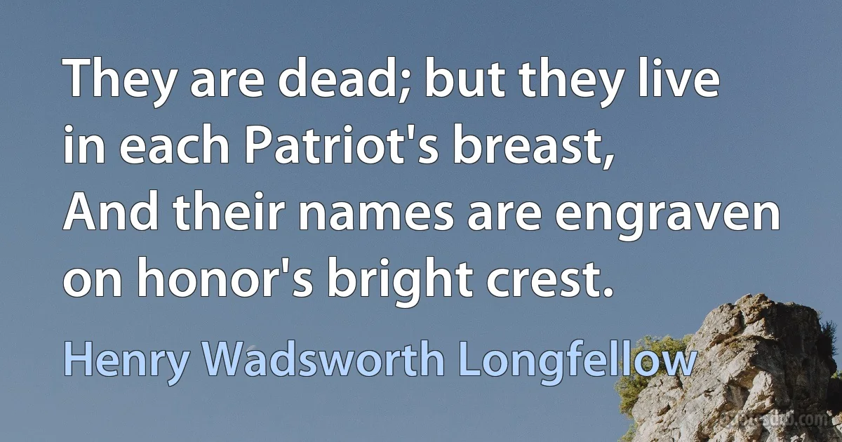 They are dead; but they live in each Patriot's breast,
And their names are engraven on honor's bright crest. (Henry Wadsworth Longfellow)