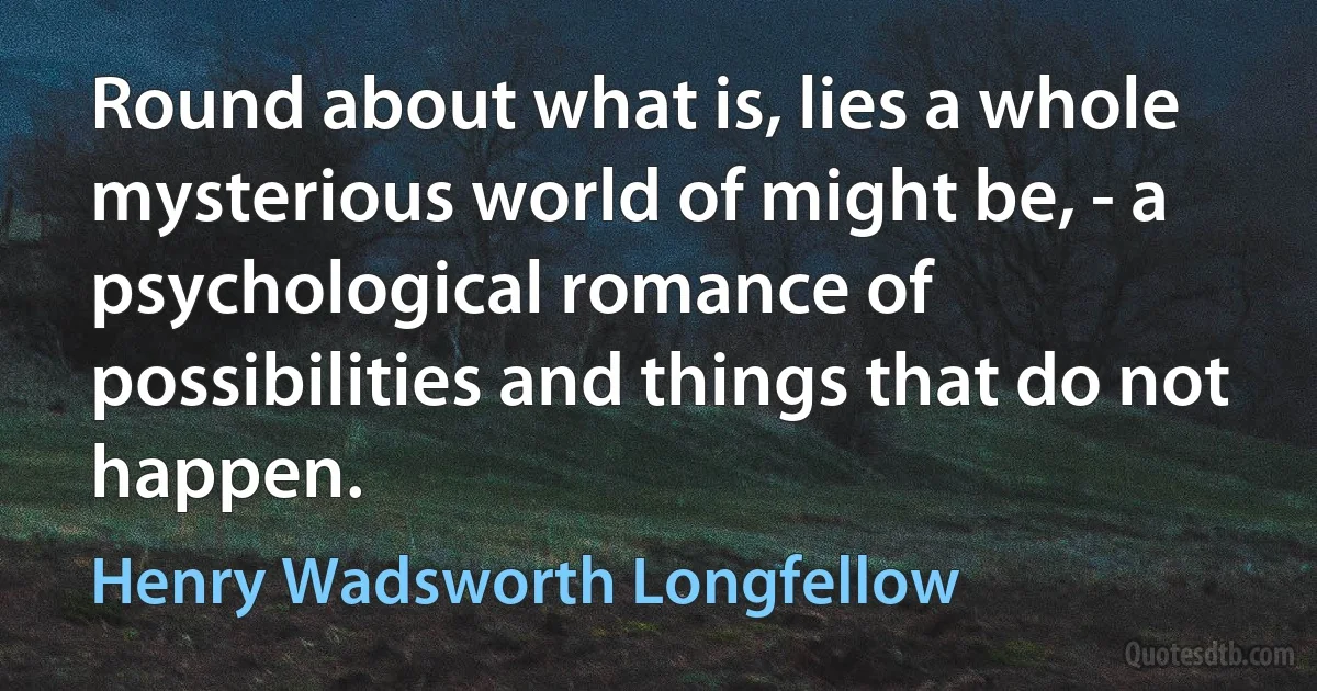 Round about what is, lies a whole mysterious world of might be, - a psychological romance of possibilities and things that do not happen. (Henry Wadsworth Longfellow)