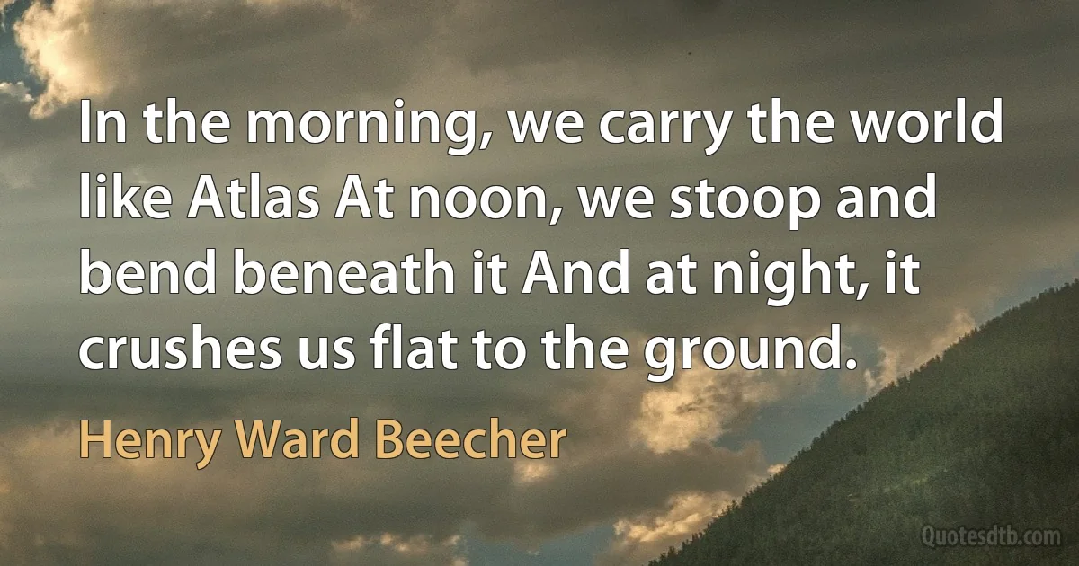 In the morning, we carry the world like Atlas At noon, we stoop and bend beneath it And at night, it crushes us flat to the ground. (Henry Ward Beecher)