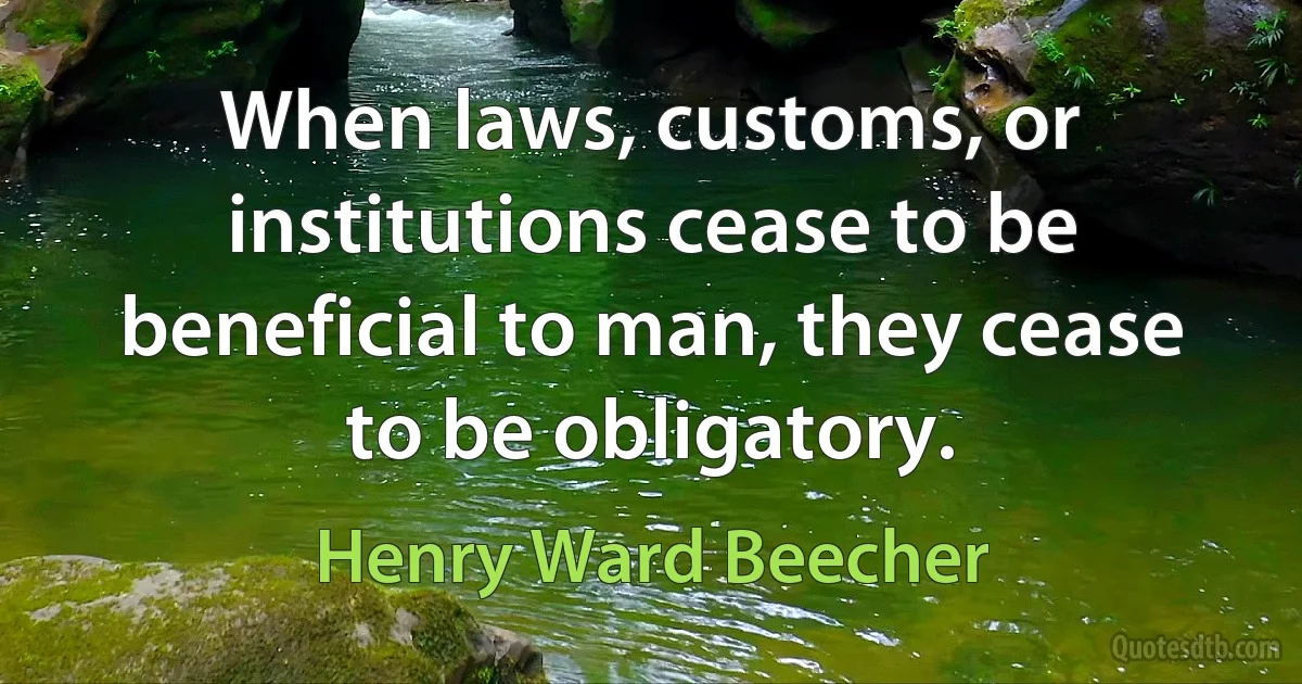 When laws, customs, or institutions cease to be beneficial to man, they cease to be obligatory. (Henry Ward Beecher)