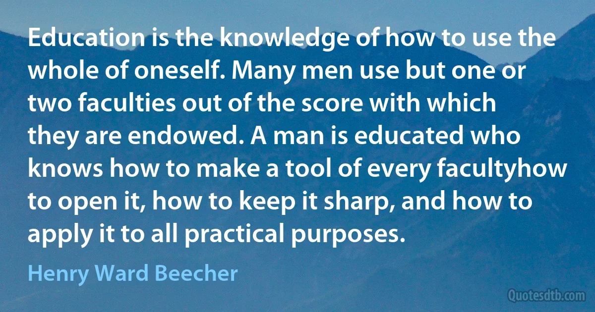 Education is the knowledge of how to use the whole of oneself. Many men use but one or two faculties out of the score with which they are endowed. A man is educated who knows how to make a tool of every facultyhow to open it, how to keep it sharp, and how to apply it to all practical purposes. (Henry Ward Beecher)