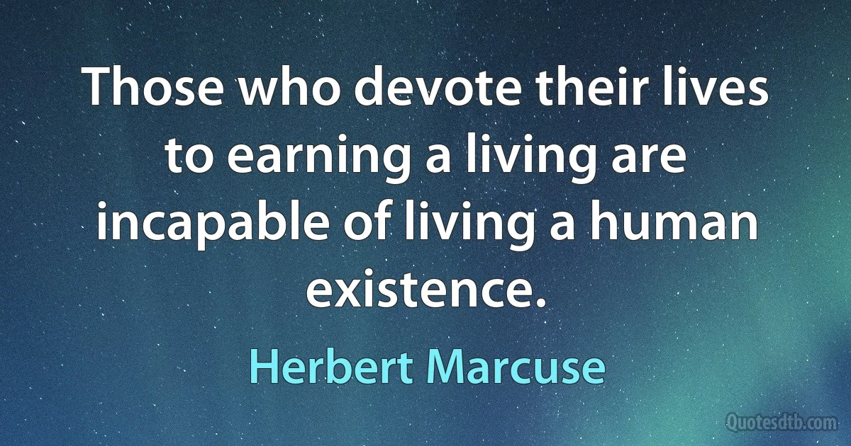 Those who devote their lives to earning a living are incapable of living a human existence. (Herbert Marcuse)