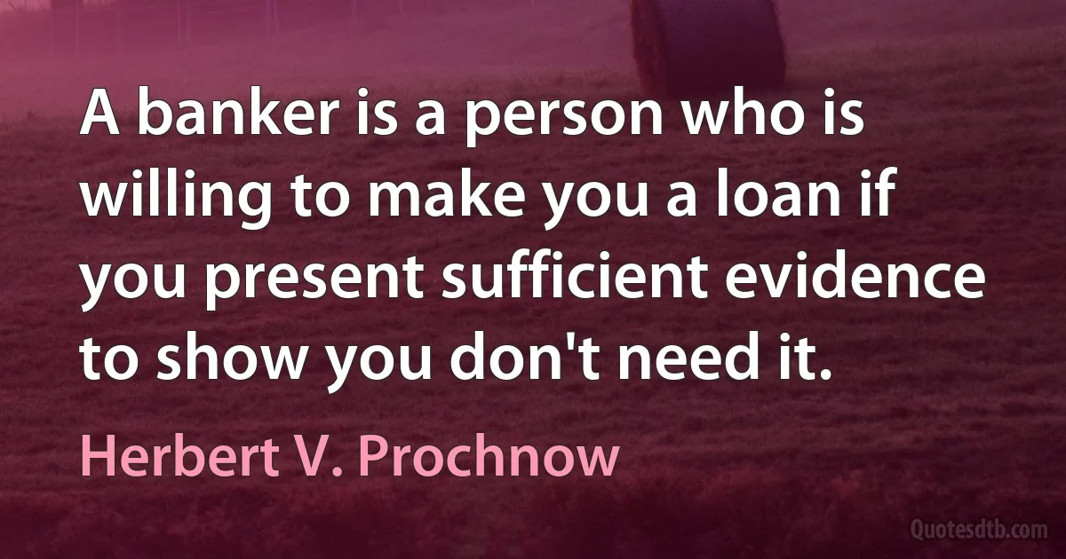 A banker is a person who is willing to make you a loan if you present sufficient evidence to show you don't need it. (Herbert V. Prochnow)