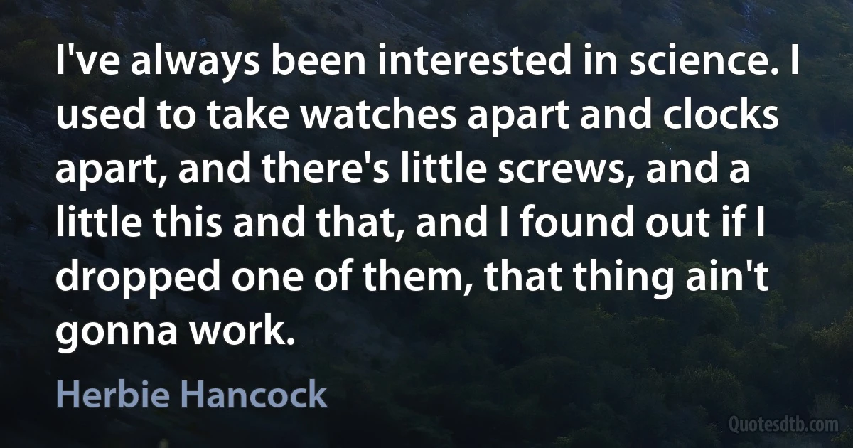 I've always been interested in science. I used to take watches apart and clocks apart, and there's little screws, and a little this and that, and I found out if I dropped one of them, that thing ain't gonna work. (Herbie Hancock)