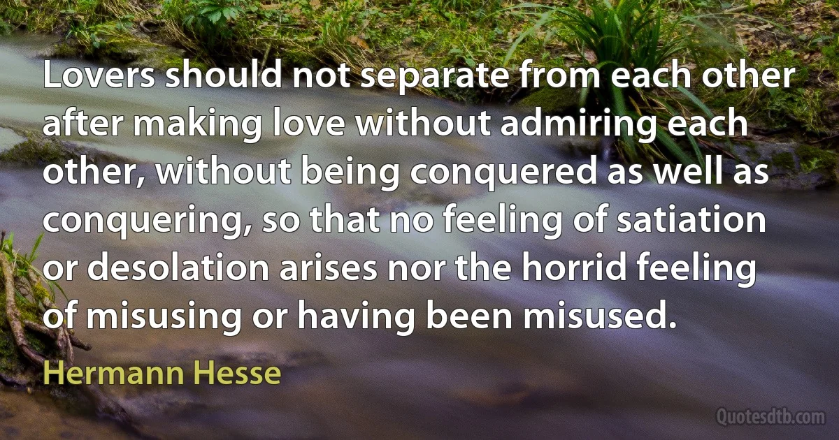 Lovers should not separate from each other after making love without admiring each other, without being conquered as well as conquering, so that no feeling of satiation or desolation arises nor the horrid feeling of misusing or having been misused. (Hermann Hesse)