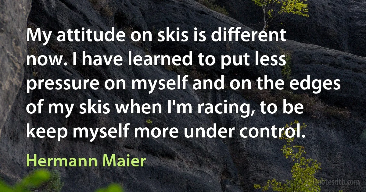 My attitude on skis is different now. I have learned to put less pressure on myself and on the edges of my skis when I'm racing, to be keep myself more under control. (Hermann Maier)