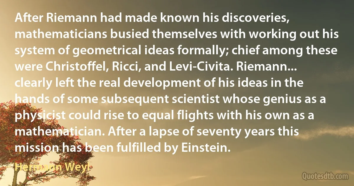 After Riemann had made known his discoveries, mathematicians busied themselves with working out his system of geometrical ideas formally; chief among these were Christoffel, Ricci, and Levi-Civita. Riemann... clearly left the real development of his ideas in the hands of some subsequent scientist whose genius as a physicist could rise to equal flights with his own as a mathematician. After a lapse of seventy years this mission has been fulfilled by Einstein. (Hermann Weyl)