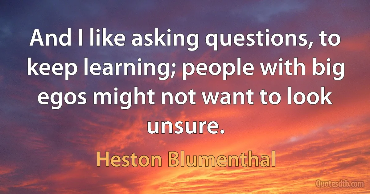 And I like asking questions, to keep learning; people with big egos might not want to look unsure. (Heston Blumenthal)