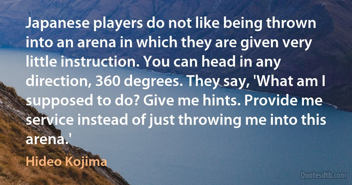 Japanese players do not like being thrown into an arena in which they are given very little instruction. You can head in any direction, 360 degrees. They say, 'What am I supposed to do? Give me hints. Provide me service instead of just throwing me into this arena.' (Hideo Kojima)