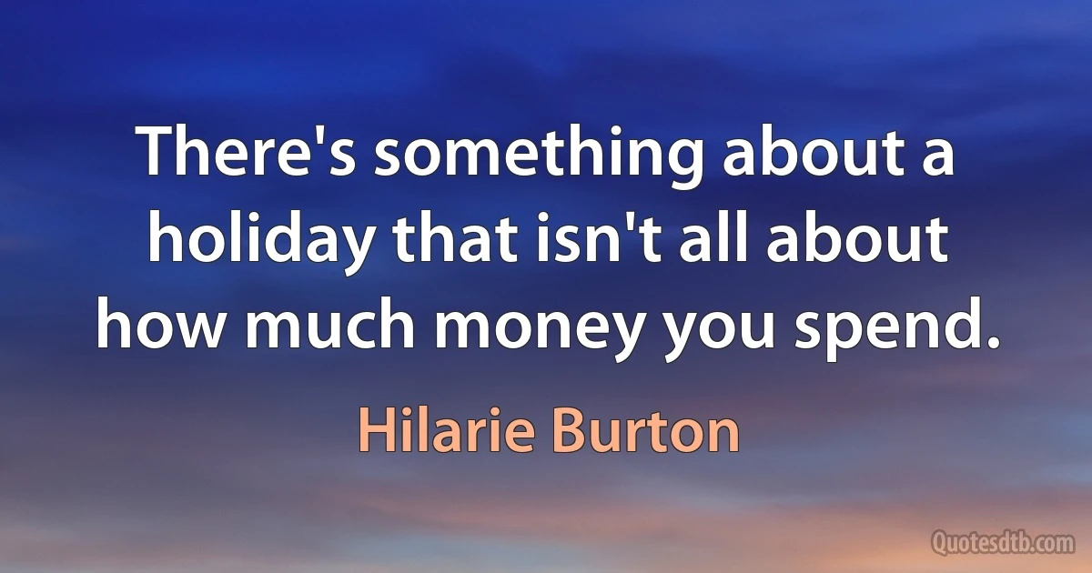 There's something about a holiday that isn't all about how much money you spend. (Hilarie Burton)