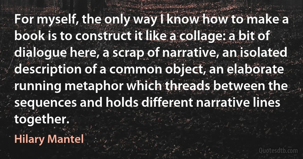 For myself, the only way I know how to make a book is to construct it like a collage: a bit of dialogue here, a scrap of narrative, an isolated description of a common object, an elaborate running metaphor which threads between the sequences and holds different narrative lines together. (Hilary Mantel)