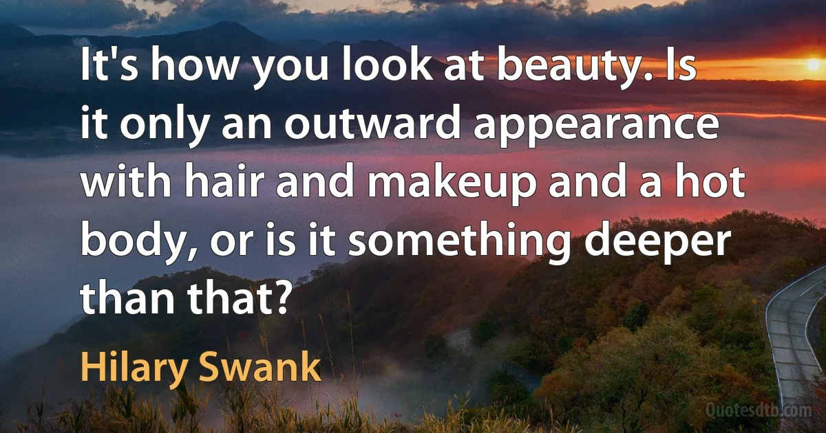 It's how you look at beauty. Is it only an outward appearance with hair and makeup and a hot body, or is it something deeper than that? (Hilary Swank)