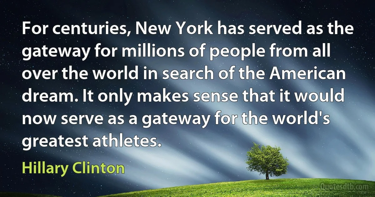 For centuries, New York has served as the gateway for millions of people from all over the world in search of the American dream. It only makes sense that it would now serve as a gateway for the world's greatest athletes. (Hillary Clinton)