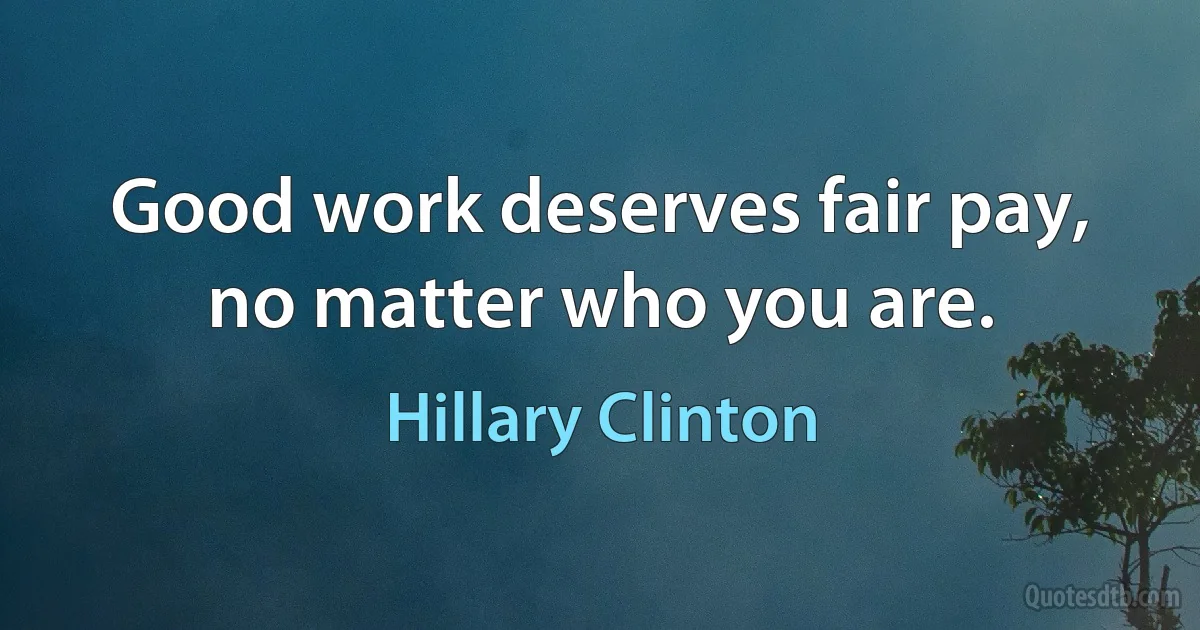 Good work deserves fair pay, no matter who you are. (Hillary Clinton)