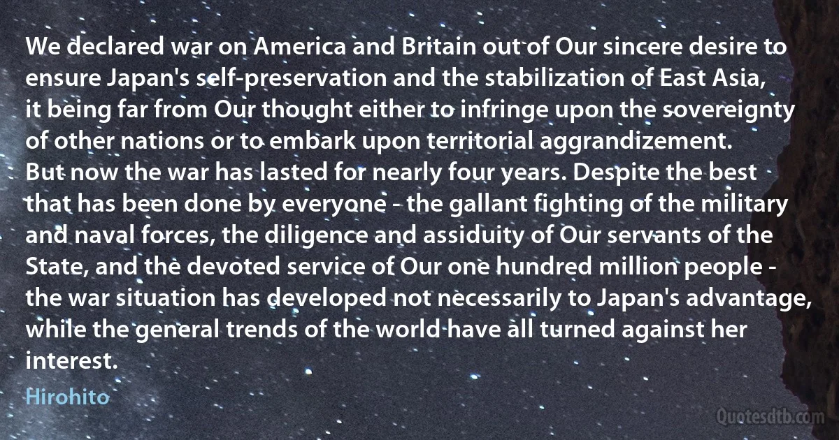 We declared war on America and Britain out of Our sincere desire to ensure Japan's self-preservation and the stabilization of East Asia, it being far from Our thought either to infringe upon the sovereignty of other nations or to embark upon territorial aggrandizement.
But now the war has lasted for nearly four years. Despite the best that has been done by everyone - the gallant fighting of the military and naval forces, the diligence and assiduity of Our servants of the State, and the devoted service of Our one hundred million people - the war situation has developed not necessarily to Japan's advantage, while the general trends of the world have all turned against her interest. (Hirohito)