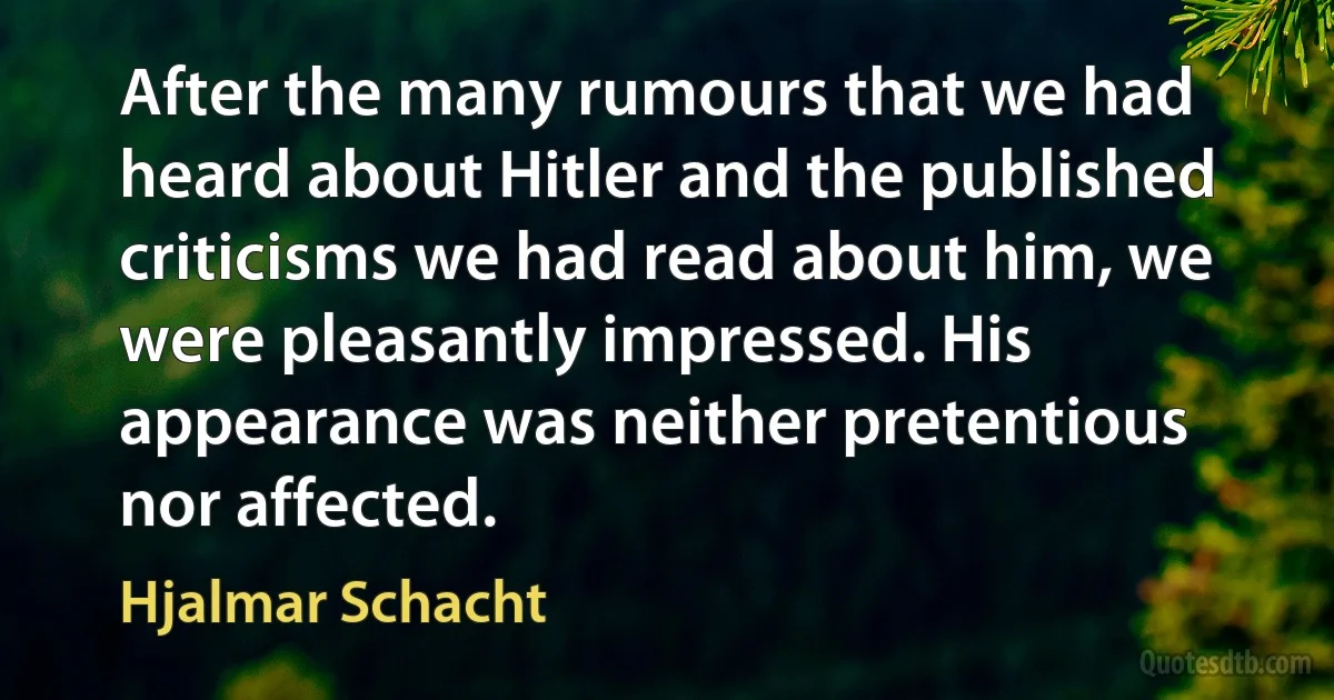 After the many rumours that we had heard about Hitler and the published criticisms we had read about him, we were pleasantly impressed. His appearance was neither pretentious nor affected. (Hjalmar Schacht)