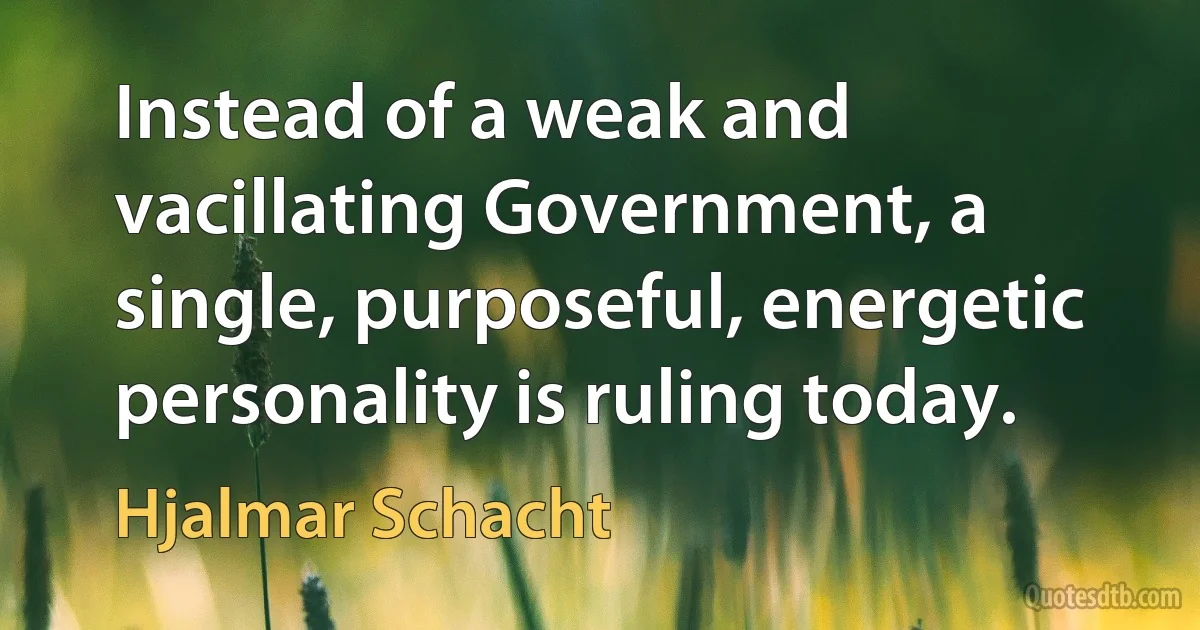 Instead of a weak and vacillating Government, a single, purposeful, energetic personality is ruling today. (Hjalmar Schacht)